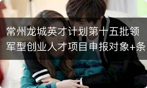 常州龙城英才计划第十五批领军型创业人才项目申报对象+条件