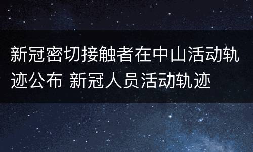 新冠密切接触者在中山活动轨迹公布 新冠人员活动轨迹