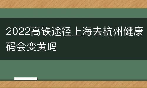 2022高铁途径上海去杭州健康码会变黄吗