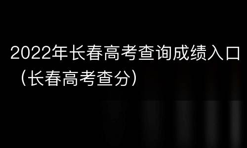 2022年长春高考查询成绩入口（长春高考查分）