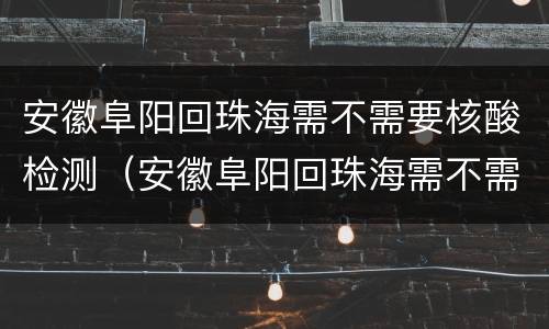 安徽阜阳回珠海需不需要核酸检测（安徽阜阳回珠海需不需要核酸检测结果）