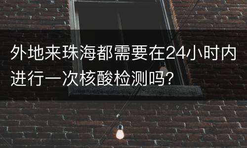 外地来珠海都需要在24小时内进行一次核酸检测吗？