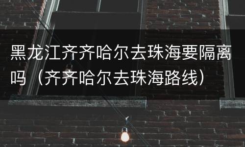 黑龙江齐齐哈尔去珠海要隔离吗（齐齐哈尔去珠海路线）