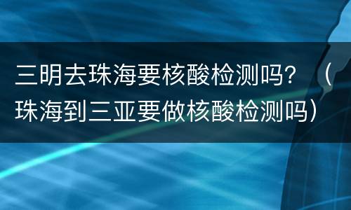 三明去珠海要核酸检测吗？（珠海到三亚要做核酸检测吗）