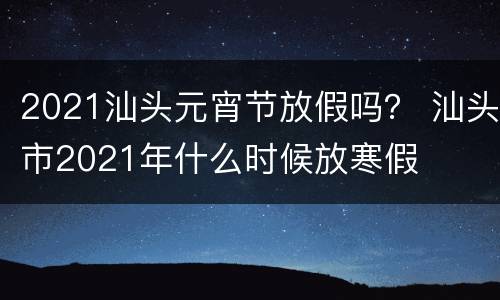 2021汕头元宵节放假吗？ 汕头市2021年什么时候放寒假