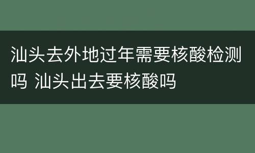 汕头去外地过年需要核酸检测吗 汕头出去要核酸吗