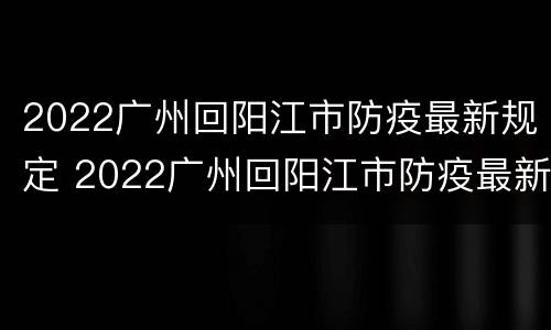 2022广州回阳江市防疫最新规定 2022广州回阳江市防疫最新规定要求