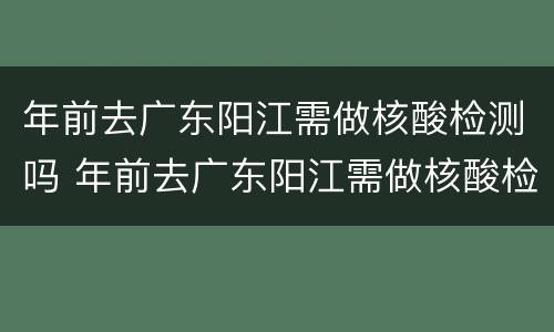 年前去广东阳江需做核酸检测吗 年前去广东阳江需做核酸检测吗今天