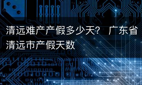 清远难产产假多少天？ 广东省清远市产假天数