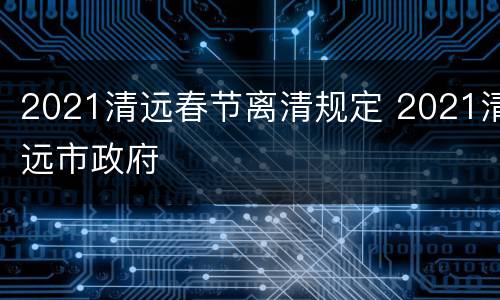 2021清远春节离清规定 2021清远市政府