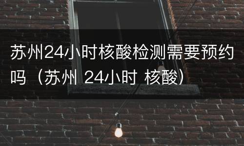 苏州24小时核酸检测需要预约吗（苏州 24小时 核酸）