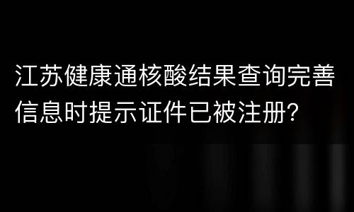 江苏健康通核酸结果查询完善信息时提示证件已被注册？