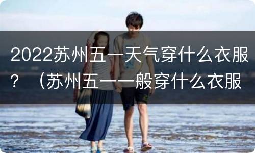 2022苏州五一天气穿什么衣服？（苏州五一一般穿什么衣服）