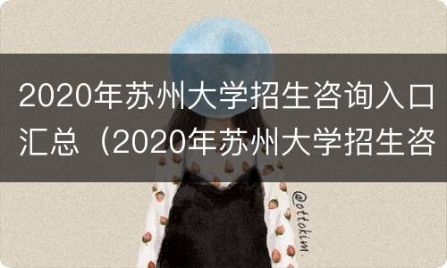 2020年苏州大学招生咨询入口汇总（2020年苏州大学招生咨询入口汇总图片）