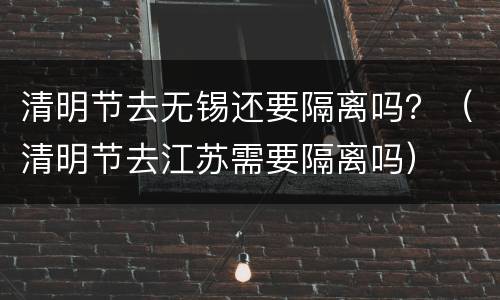清明节去无锡还要隔离吗？（清明节去江苏需要隔离吗）