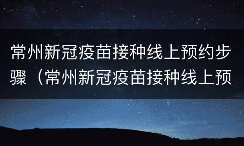 常州新冠疫苗接种线上预约步骤（常州新冠疫苗接种线上预约步骤是什么）
