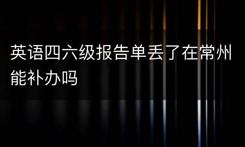 英语四六级报告单丢了在常州能补办吗