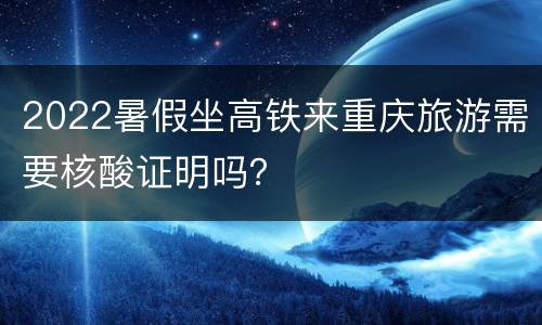 2022暑假坐高铁来重庆旅游需要核酸证明吗？