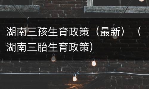 湖南三孩生育政策（最新）（湖南三胎生育政策）