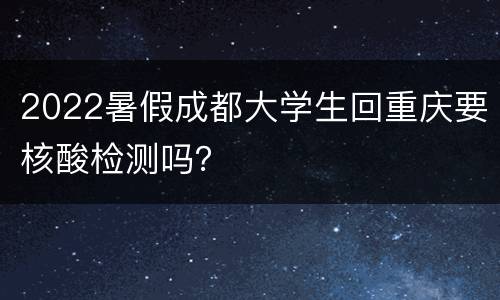 2022暑假成都大学生回重庆要核酸检测吗？