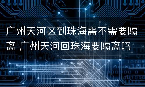 广州天河区到珠海需不需要隔离 广州天河回珠海要隔离吗