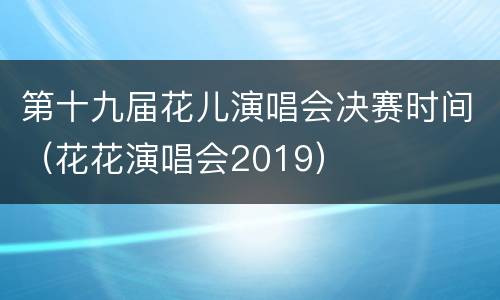 第十九届花儿演唱会决赛时间（花花演唱会2019）