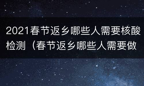 2021春节返乡哪些人需要核酸检测（春节返乡哪些人需要做核酸检测）