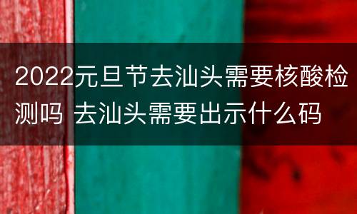 2022元旦节去汕头需要核酸检测吗 去汕头需要出示什么码
