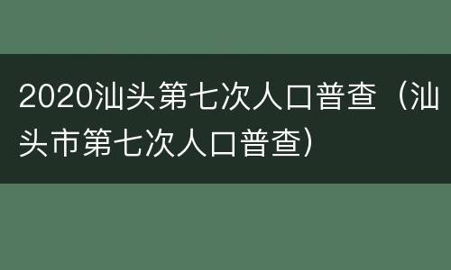 2020汕头第七次人口普查（汕头市第七次人口普查）