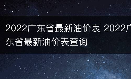 2022广东省最新油价表 2022广东省最新油价表查询