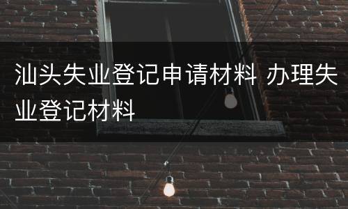 汕头失业登记申请材料 办理失业登记材料
