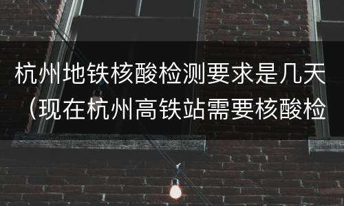 杭州地铁核酸检测要求是几天（现在杭州高铁站需要核酸检测吗）