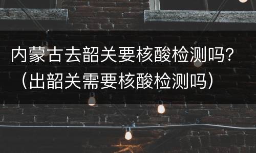 内蒙古去韶关要核酸检测吗？（出韶关需要核酸检测吗）