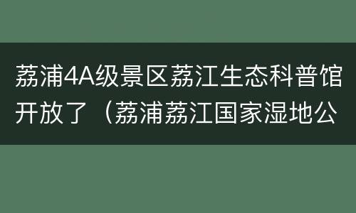 荔浦4A级景区荔江生态科普馆开放了（荔浦荔江国家湿地公园在哪里）