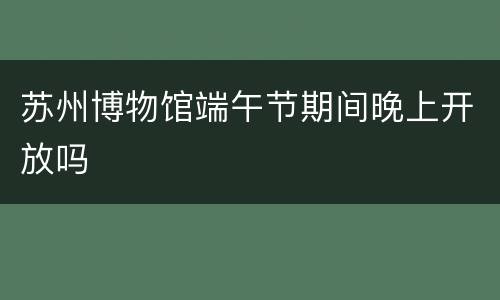 苏州博物馆端午节期间晚上开放吗