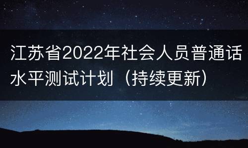 江苏省2022年社会人员普通话水平测试计划（持续更新）