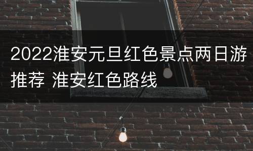 2022淮安元旦红色景点两日游推荐 淮安红色路线