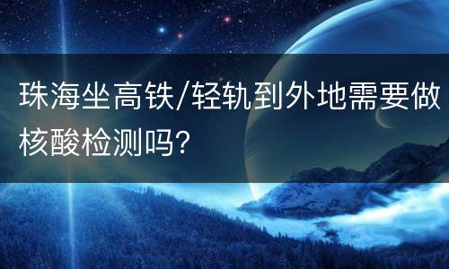 珠海坐高铁/轻轨到外地需要做核酸检测吗？