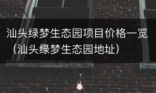 汕头绿梦生态园项目价格一览（汕头绿梦生态园地址）
