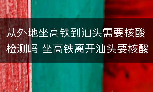 从外地坐高铁到汕头需要核酸检测吗 坐高铁离开汕头要核酸吗