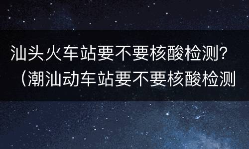 汕头火车站要不要核酸检测？（潮汕动车站要不要核酸检测）