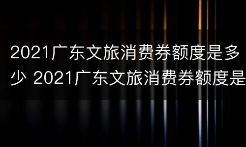 2021广东文旅消费券额度是多少 2021广东文旅消费券额度是多少钱