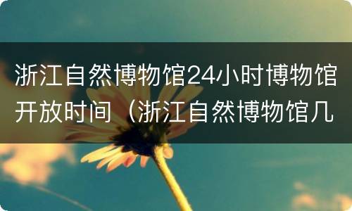 浙江自然博物馆24小时博物馆开放时间（浙江自然博物馆几点开门）