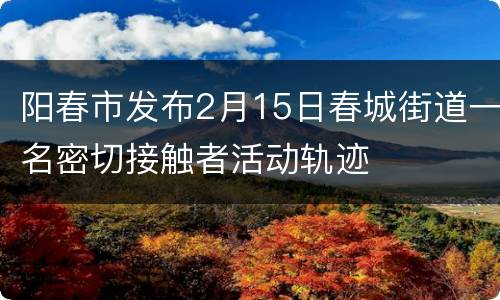 阳春市发布2月15日春城街道一名密切接触者活动轨迹