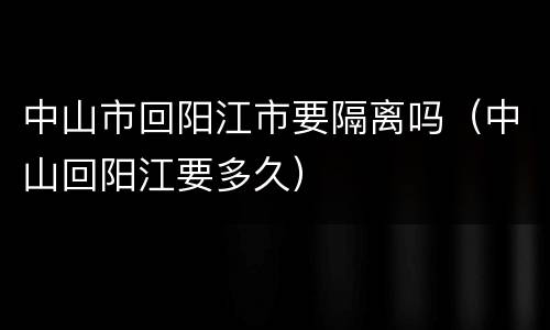 中山市回阳江市要隔离吗（中山回阳江要多久）