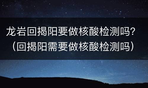 龙岩回揭阳要做核酸检测吗？（回揭阳需要做核酸检测吗）
