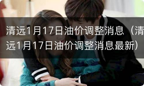 清远1月17日油价调整消息（清远1月17日油价调整消息最新）