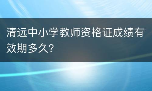 清远中小学教师资格证成绩有效期多久？