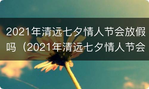 2021年清远七夕情人节会放假吗（2021年清远七夕情人节会放假吗视频）