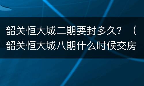 韶关恒大城二期要封多久？（韶关恒大城八期什么时候交房）